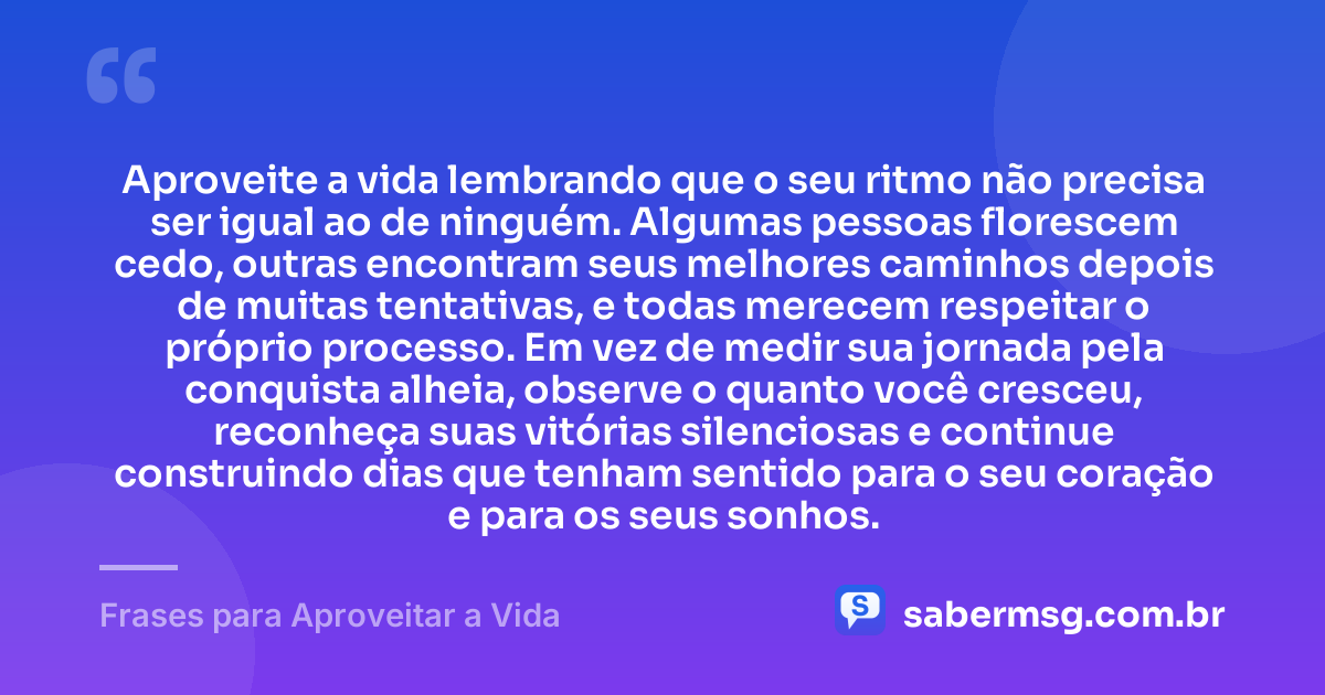 Aproveite a vida lembrando que o seu ritmo não precisa ser igual ao de ninguém. Algumas pessoas florescem cedo, outras encontram seus melhores caminhos depois de muitas tentativas, e todas merecem respeitar o próprio processo. Em vez de medir sua jornada pela conquista alheia, observe o quanto você cresceu, reconheça suas vitórias silenciosas e continue construindo dias que tenham sentido para o seu coração e para os seus sonhos. — Frases para Aproveitar a Vida