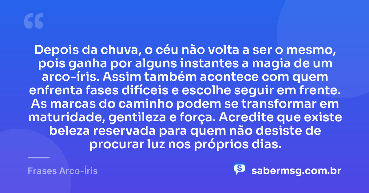 Depois da chuva, o céu não volta a ser o mesmo, pois ganha por alguns instantes a magia de um arco-íris. Assim também acontece com quem enfrenta fases difíceis e escolhe seguir em frente. As marcas do caminho podem se transformar em maturidade, gentileza e força. Acredite que existe beleza reservada para quem não desiste de procurar luz nos próprios dias. — Frases Arco-Íris