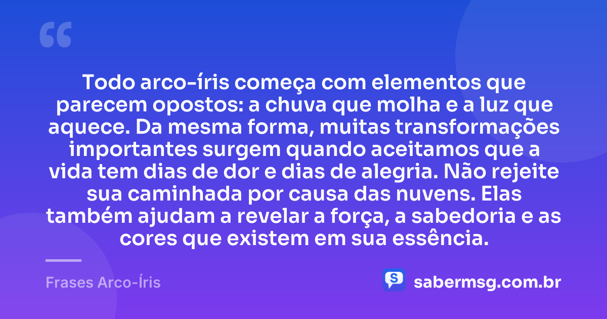 Todo arco-íris começa com elementos que parecem opostos: a chuva que molha e a luz que aquece. Da mesma forma, muitas transformações importantes surgem quando aceitamos que a vida tem dias de dor e dias de alegria. Não rejeite sua caminhada por causa das nuvens. Elas também ajudam a revelar a força, a sabedoria e as cores que existem em sua essência. — Frases Arco-Íris