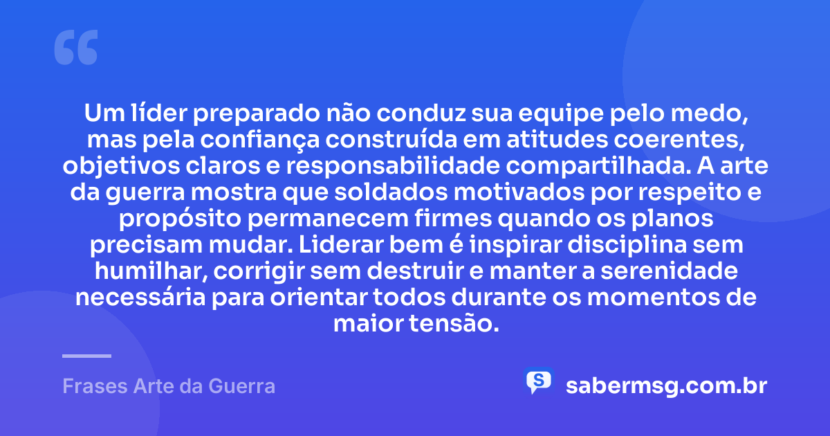 Um líder preparado não conduz sua equipe pelo medo, mas pela confiança construída em atitudes coerentes, objetivos claros e responsabilidade compartilhada. A arte da guerra mostra que soldados motivados por respeito e propósito permanecem firmes quando os planos precisam mudar. Liderar bem é inspirar disciplina sem humilhar, corrigir sem destruir e manter a serenidade necessária para orientar todos durante os momentos de maior tensão. — Frases Arte da Guerra