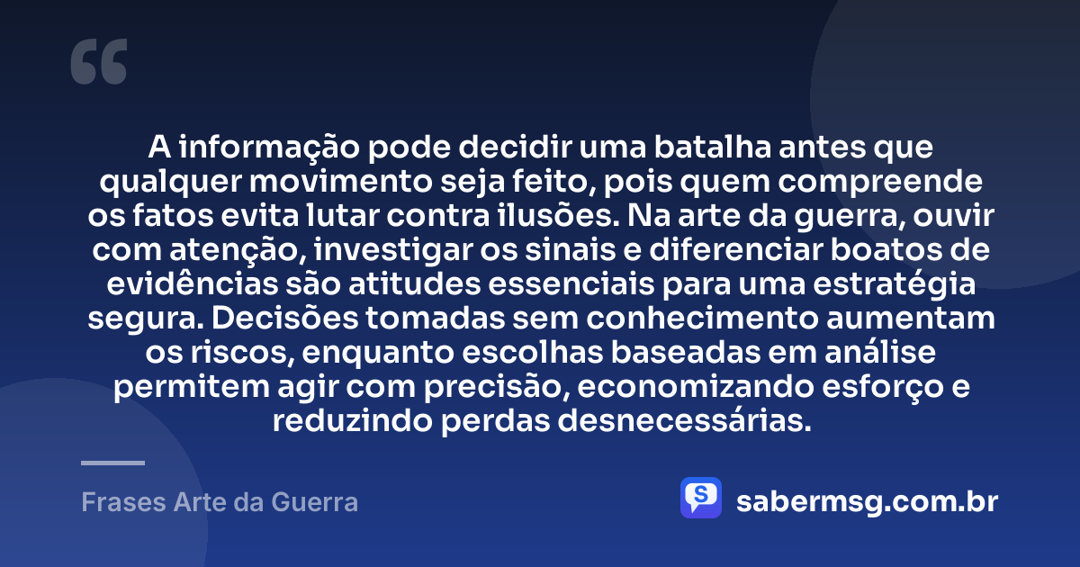 A informação pode decidir uma batalha antes que qualquer movimento seja feito, pois quem compreende os fatos evita lutar contra ilusões. Na arte da guerra, ouvir com atenção, investigar os sinais e diferenciar boatos de evidências são atitudes essenciais para uma estratégia segura. Decisões tomadas sem conhecimento aumentam os riscos, enquanto escolhas baseadas em análise permitem agir com precisão, economizando esforço e reduzindo perdas desnecessárias. — Frases Arte da Guerra