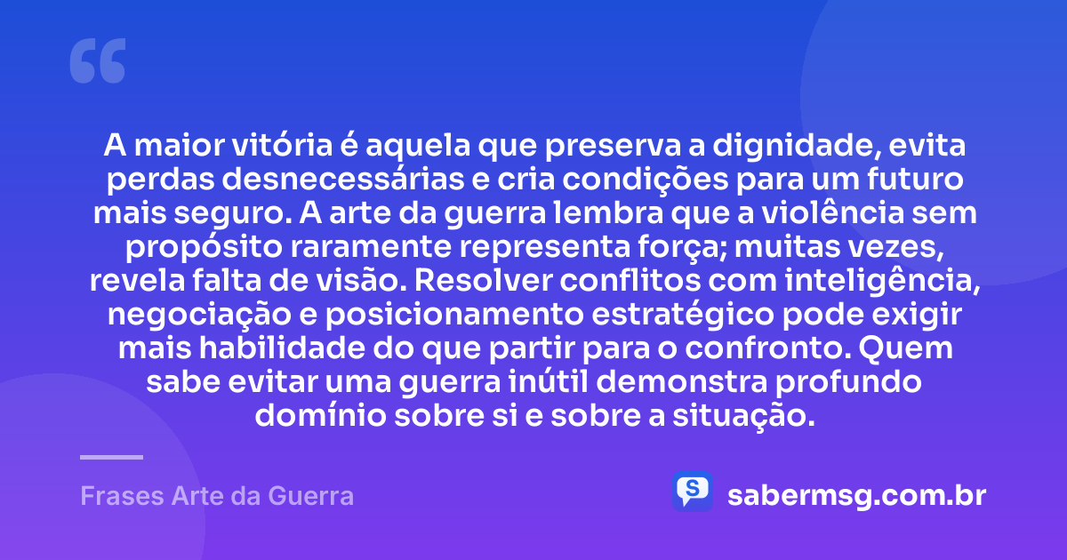 A maior vitória é aquela que preserva a dignidade, evita perdas desnecessárias e cria condições para um futuro mais seguro. A arte da guerra lembra que a violência sem propósito raramente representa força; muitas vezes, revela falta de visão. Resolver conflitos com inteligência, negociação e posicionamento estratégico pode exigir mais habilidade do que partir para o confronto. Quem sabe evitar uma guerra inútil demonstra profundo domínio sobre si e sobre a situação. — Frases Arte da Guerra