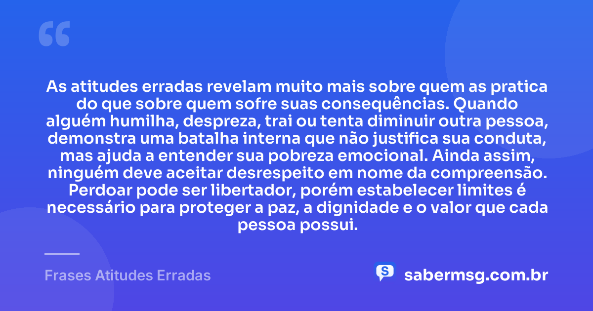 As atitudes erradas revelam muito mais sobre quem as pratica do que sobre quem sofre suas consequências. Quando alguém humilha, despreza, trai ou tenta diminuir outra pessoa, demonstra uma batalha interna que não justifica sua conduta, mas ajuda a entender sua pobreza emocional. Ainda assim, ninguém deve aceitar desrespeito em nome da compreensão. Perdoar pode ser libertador, porém estabelecer limites é necessário para proteger a paz, a dignidade e o valor que cada pessoa possui. — Frases Atitudes Erradas