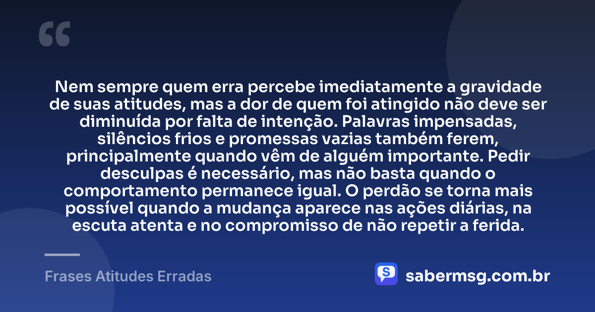 Nem sempre quem erra percebe imediatamente a gravidade de suas atitudes, mas a dor de quem foi atingido não deve ser diminuída por falta de intenção. Palavras impensadas, silêncios frios e promessas vazias também ferem, principalmente quando vêm de alguém importante. Pedir desculpas é necessário, mas não basta quando o comportamento permanece igual. O perdão se torna mais possível quando a mudança aparece nas ações diárias, na escuta atenta e no compromisso de não repetir a ferida. — Frases Atitudes Erradas