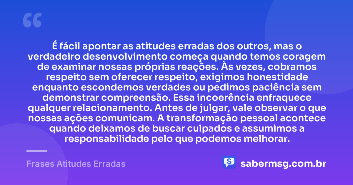 É fácil apontar as atitudes erradas dos outros, mas o verdadeiro desenvolvimento começa quando temos coragem de examinar nossas próprias reações. Às vezes, cobramos respeito sem oferecer respeito, exigimos honestidade enquanto escondemos verdades ou pedimos paciência sem demonstrar compreensão. Essa incoerência enfraquece qualquer relacionamento. Antes de julgar, vale observar o que nossas ações comunicam. A transformação pessoal acontece quando deixamos de buscar culpados e assumimos a responsabilidade pelo que podemos melhorar. — Frases Atitudes Erradas