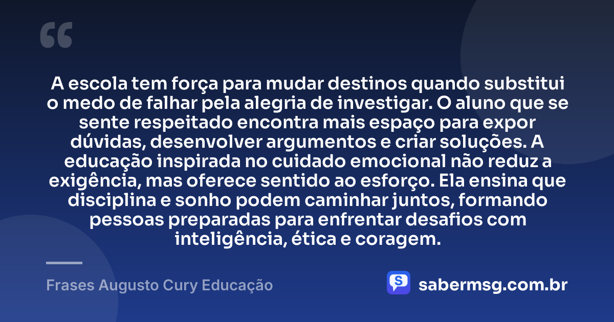 A escola tem força para mudar destinos quando substitui o medo de falhar pela alegria de investigar. O aluno que se sente respeitado encontra mais espaço para expor dúvidas, desenvolver argumentos e criar soluções. A educação inspirada no cuidado emocional não reduz a exigência, mas oferece sentido ao esforço. Ela ensina que disciplina e sonho podem caminhar juntos, formando pessoas preparadas para enfrentar desafios com inteligência, ética e coragem. — Frases Augusto Cury Educação