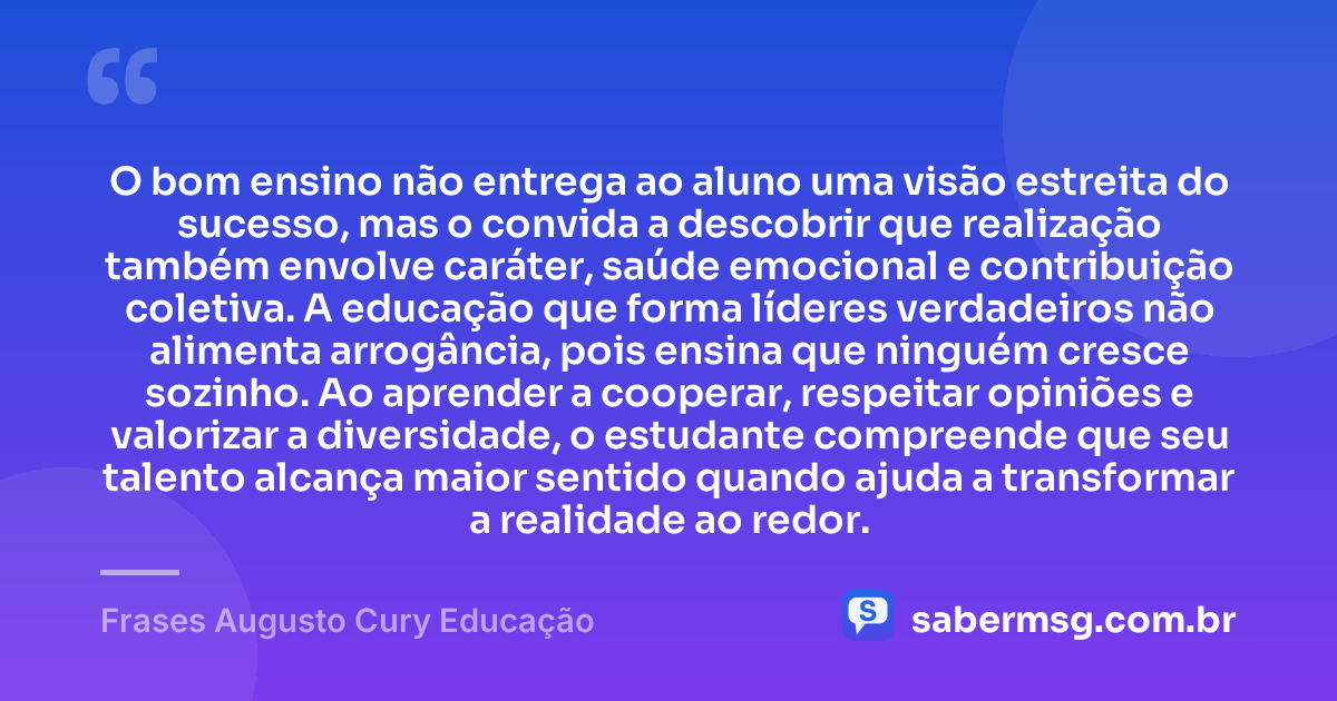 O bom ensino não entrega ao aluno uma visão estreita do sucesso, mas o convida a descobrir que realização também envolve caráter, saúde emocional e contribuição coletiva. A educação que forma líderes verdadeiros não alimenta arrogância, pois ensina que ninguém cresce sozinho. Ao aprender a cooperar, respeitar opiniões e valorizar a diversidade, o estudante compreende que seu talento alcança maior sentido quando ajuda a transformar a realidade ao redor. — Frases Augusto Cury Educação