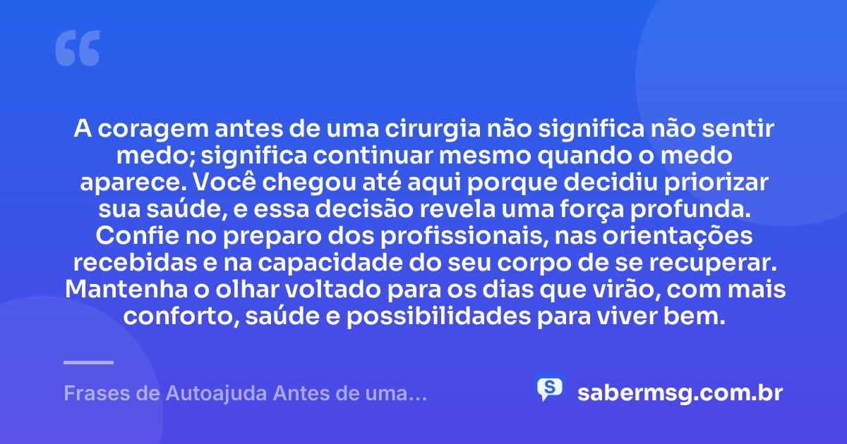 A coragem antes de uma cirurgia não significa não sentir medo; significa continuar mesmo quando o medo aparece. Você chegou até aqui porque decidiu priorizar sua saúde, e essa decisão revela uma força profunda. Confie no preparo dos profissionais, nas orientações recebidas e na capacidade do seu corpo de se recuperar. Mantenha o olhar voltado para os dias que virão, com mais conforto, saúde e possibilidades para viver bem. — Frases de Autoajuda Antes de uma Cirurgia