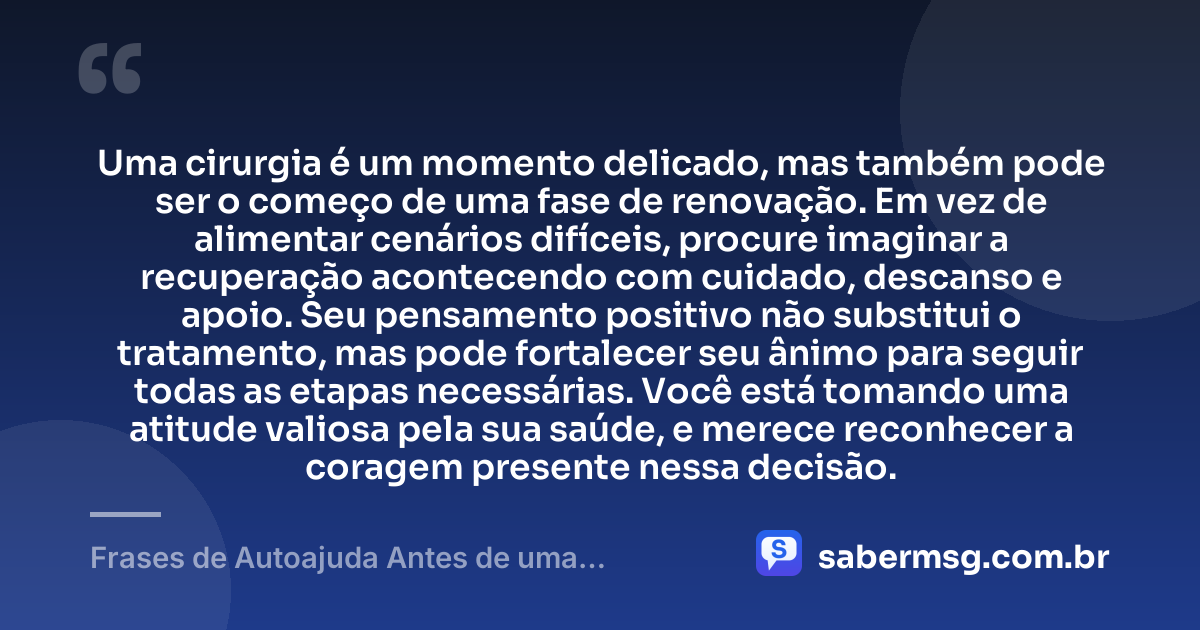 Uma cirurgia é um momento delicado, mas também pode ser o começo de uma fase de renovação. Em vez de alimentar cenários difíceis, procure imaginar a recuperação acontecendo com cuidado, descanso e apoio. Seu pensamento positivo não substitui o tratamento, mas pode fortalecer seu ânimo para seguir todas as etapas necessárias. Você está tomando uma atitude valiosa pela sua saúde, e merece reconhecer a coragem presente nessa decisão. — Frases de Autoajuda Antes de uma Cirurgia