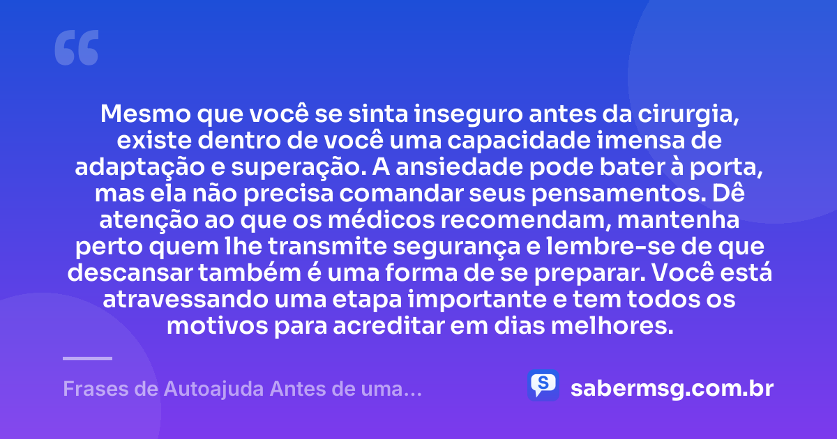 Mesmo que você se sinta inseguro antes da cirurgia, existe dentro de você uma capacidade imensa de adaptação e superação. A ansiedade pode bater à porta, mas ela não precisa comandar seus pensamentos. Dê atenção ao que os médicos recomendam, mantenha perto quem lhe transmite segurança e lembre-se de que descansar também é uma forma de se preparar. Você está atravessando uma etapa importante e tem todos os motivos para acreditar em dias melhores. — Frases de Autoajuda Antes de uma Cirurgia