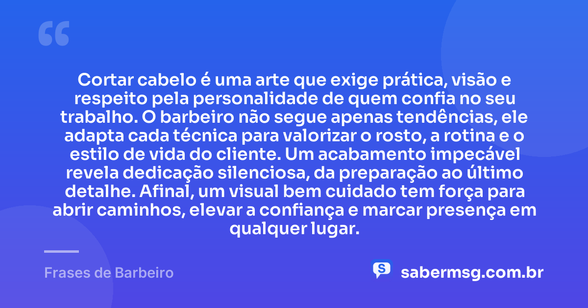 Cortar cabelo é uma arte que exige prática, visão e respeito pela personalidade de quem confia no seu trabalho. O barbeiro não segue apenas tendências, ele adapta cada técnica para valorizar o rosto, a rotina e o estilo de vida do cliente. Um acabamento impecável revela dedicação silenciosa, da preparação ao último detalhe. Afinal, um visual bem cuidado tem força para abrir caminhos, elevar a confiança e marcar presença em qualquer lugar. — Frases de Barbeiro