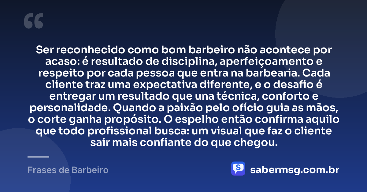 Ser reconhecido como bom barbeiro não acontece por acaso: é resultado de disciplina, aperfeiçoamento e respeito por cada pessoa que entra na barbearia. Cada cliente traz uma expectativa diferente, e o desafio é entregar um resultado que una técnica, conforto e personalidade. Quando a paixão pelo ofício guia as mãos, o corte ganha propósito. O espelho então confirma aquilo que todo profissional busca: um visual que faz o cliente sair mais confiante do que chegou. — Frases de Barbeiro