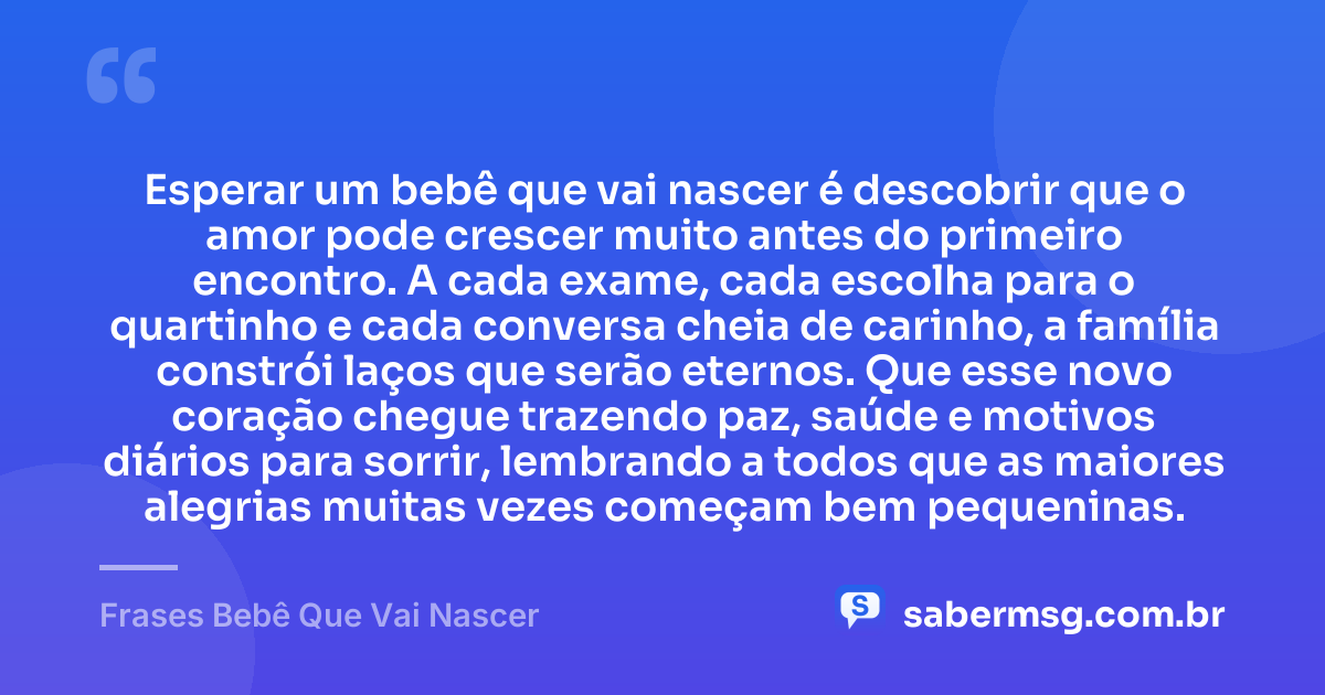 Esperar um bebê que vai nascer é descobrir que o amor pode crescer muito antes do primeiro encontro. A cada exame, cada escolha para o quartinho e cada conversa cheia de carinho, a família constrói laços que serão eternos. Que esse novo coração chegue trazendo paz, saúde e motivos diários para sorrir, lembrando a todos que as maiores alegrias muitas vezes começam bem pequeninas. — Frases Bebê Que Vai Nascer
