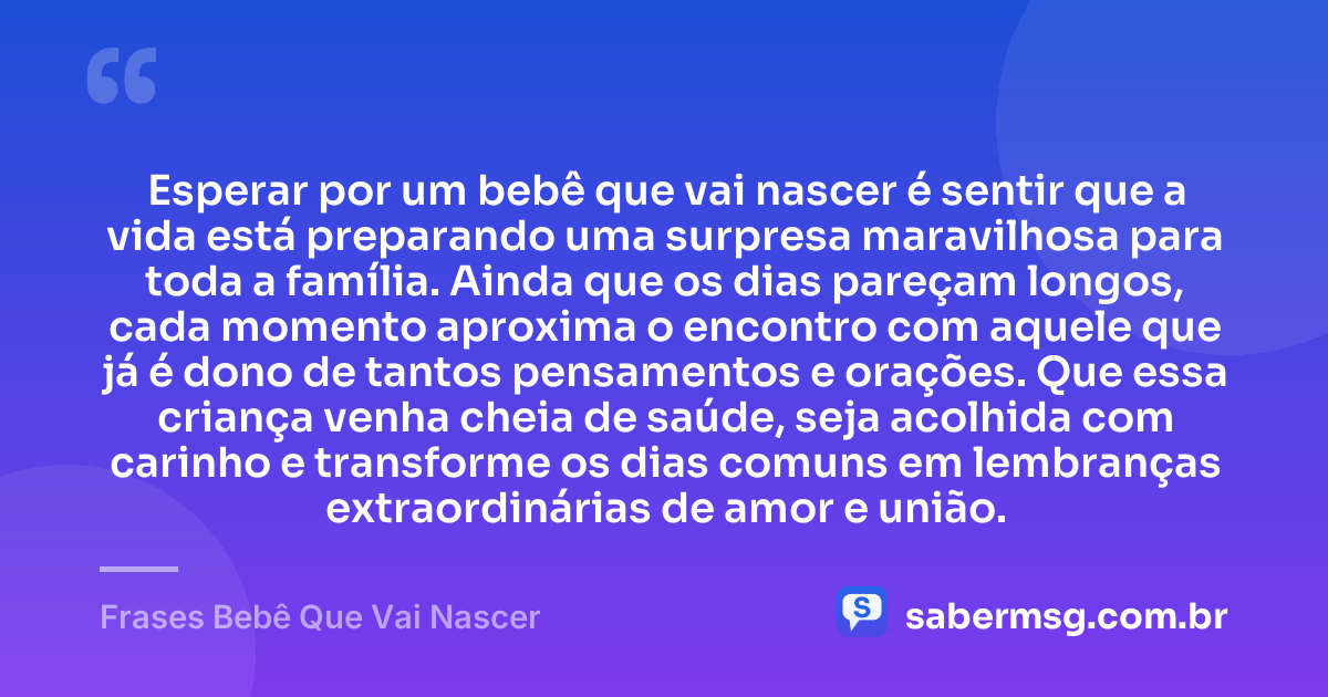 Esperar por um bebê que vai nascer é sentir que a vida está preparando uma surpresa maravilhosa para toda a família. Ainda que os dias pareçam longos, cada momento aproxima o encontro com aquele que já é dono de tantos pensamentos e orações. Que essa criança venha cheia de saúde, seja acolhida com carinho e transforme os dias comuns em lembranças extraordinárias de amor e união. — Frases Bebê Que Vai Nascer