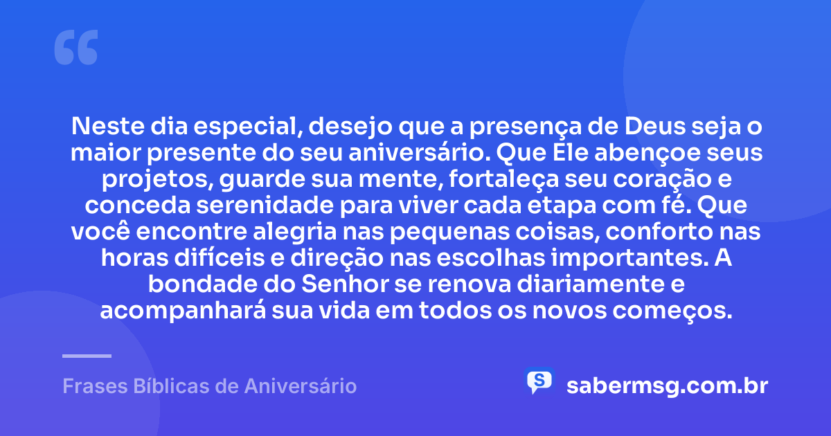 Neste dia especial, desejo que a presença de Deus seja o maior presente do seu aniversário. Que Ele abençoe seus projetos, guarde sua mente, fortaleça seu coração e conceda serenidade para viver cada etapa com fé. Que você encontre alegria nas pequenas coisas, conforto nas horas difíceis e direção nas escolhas importantes. A bondade do Senhor se renova diariamente e acompanhará sua vida em todos os novos começos. — Frases Bíblicas de Aniversário