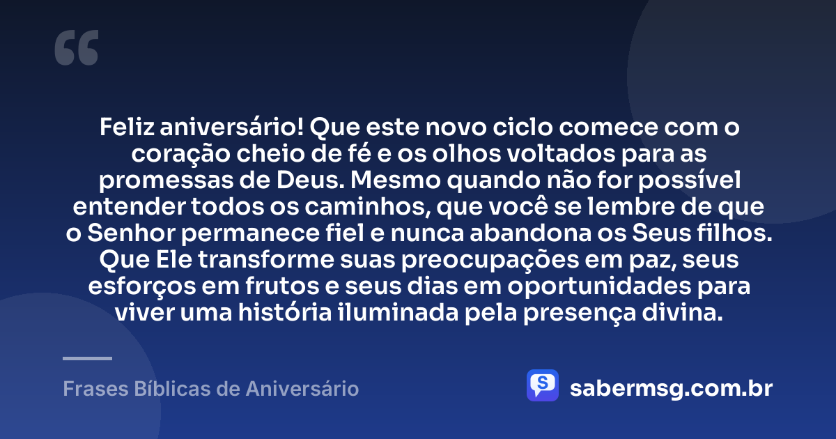 Feliz aniversário! Que este novo ciclo comece com o coração cheio de fé e os olhos voltados para as promessas de Deus. Mesmo quando não for possível entender todos os caminhos, que você se lembre de que o Senhor permanece fiel e nunca abandona os Seus filhos. Que Ele transforme suas preocupações em paz, seus esforços em frutos e seus dias em oportunidades para viver uma história iluminada pela presença divina. — Frases Bíblicas de Aniversário