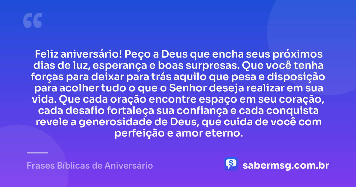Feliz aniversário! Peço a Deus que encha seus próximos dias de luz, esperança e boas surpresas. Que você tenha forças para deixar para trás aquilo que pesa e disposição para acolher tudo o que o Senhor deseja realizar em sua vida. Que cada oração encontre espaço em seu coração, cada desafio fortaleça sua confiança e cada conquista revele a generosidade de Deus, que cuida de você com perfeição e amor eterno. — Frases Bíblicas de Aniversário