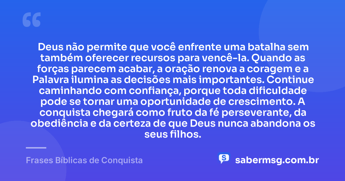 Deus não permite que você enfrente uma batalha sem também oferecer recursos para vencê-la. Quando as forças parecem acabar, a oração renova a coragem e a Palavra ilumina as decisões mais importantes. Continue caminhando com confiança, porque toda dificuldade pode se tornar uma oportunidade de crescimento. A conquista chegará como fruto da fé perseverante, da obediência e da certeza de que Deus nunca abandona os seus filhos. — Frases Bíblicas de Conquista