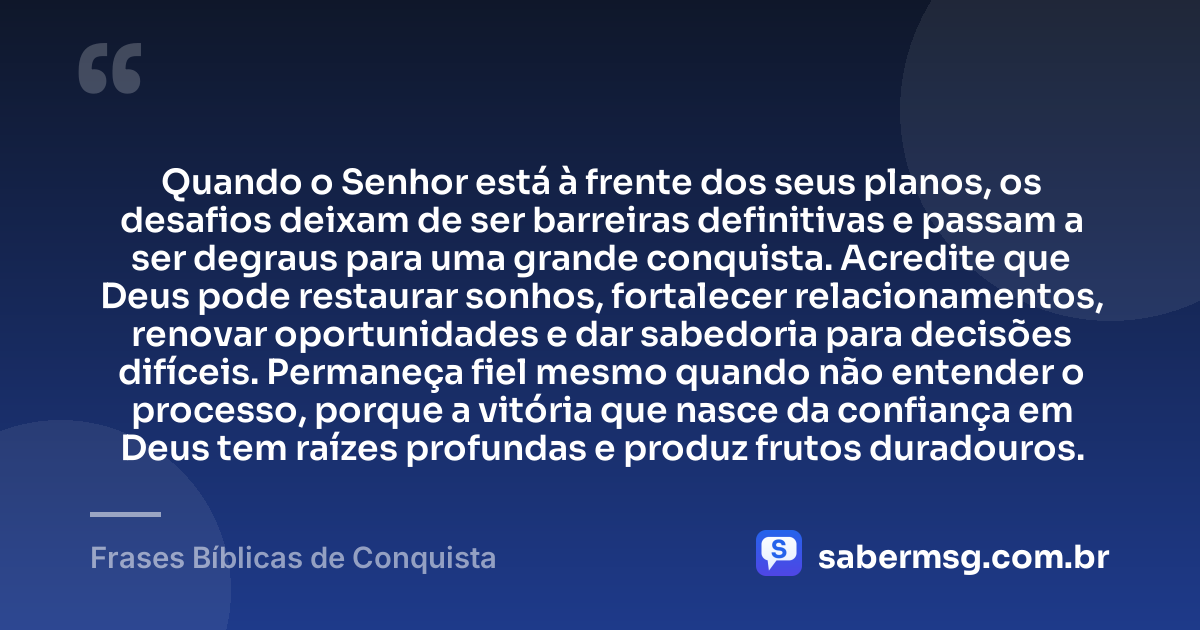 Quando o Senhor está à frente dos seus planos, os desafios deixam de ser barreiras definitivas e passam a ser degraus para uma grande conquista. Acredite que Deus pode restaurar sonhos, fortalecer relacionamentos, renovar oportunidades e dar sabedoria para decisões difíceis. Permaneça fiel mesmo quando não entender o processo, porque a vitória que nasce da confiança em Deus tem raízes profundas e produz frutos duradouros. — Frases Bíblicas de Conquista