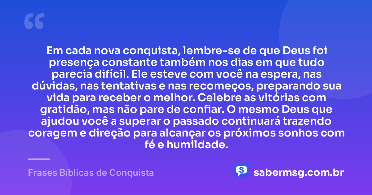 Em cada nova conquista, lembre-se de que Deus foi presença constante também nos dias em que tudo parecia difícil. Ele esteve com você na espera, nas dúvidas, nas tentativas e nas recomeços, preparando sua vida para receber o melhor. Celebre as vitórias com gratidão, mas não pare de confiar. O mesmo Deus que ajudou você a superar o passado continuará trazendo coragem e direção para alcançar os próximos sonhos com fé e humildade. — Frases Bíblicas de Conquista