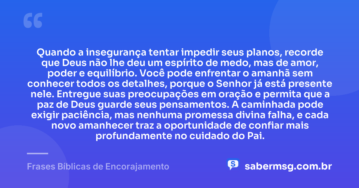 Quando a insegurança tentar impedir seus planos, recorde que Deus não lhe deu um espírito de medo, mas de amor, poder e equilíbrio. Você pode enfrentar o amanhã sem conhecer todos os detalhes, porque o Senhor já está presente nele. Entregue suas preocupações em oração e permita que a paz de Deus guarde seus pensamentos. A caminhada pode exigir paciência, mas nenhuma promessa divina falha, e cada novo amanhecer traz a oportunidade de confiar mais profundamente no cuidado do Pai. — Frases Bíblicas de Encorajamento