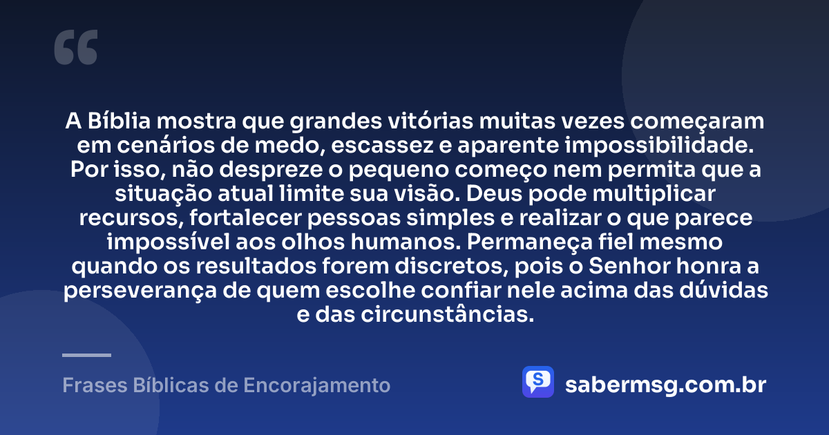 A Bíblia mostra que grandes vitórias muitas vezes começaram em cenários de medo, escassez e aparente impossibilidade. Por isso, não despreze o pequeno começo nem permita que a situação atual limite sua visão. Deus pode multiplicar recursos, fortalecer pessoas simples e realizar o que parece impossível aos olhos humanos. Permaneça fiel mesmo quando os resultados forem discretos, pois o Senhor honra a perseverança de quem escolhe confiar nele acima das dúvidas e das circunstâncias. — Frases Bíblicas de Encorajamento