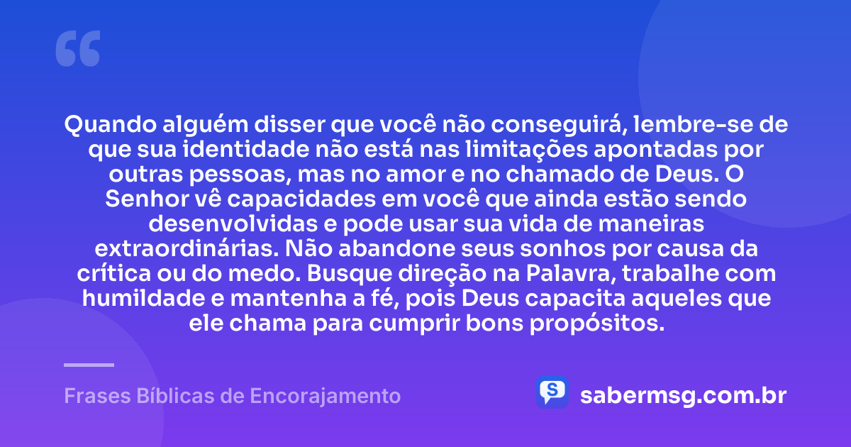 Quando alguém disser que você não conseguirá, lembre-se de que sua identidade não está nas limitações apontadas por outras pessoas, mas no amor e no chamado de Deus. O Senhor vê capacidades em você que ainda estão sendo desenvolvidas e pode usar sua vida de maneiras extraordinárias. Não abandone seus sonhos por causa da crítica ou do medo. Busque direção na Palavra, trabalhe com humildade e mantenha a fé, pois Deus capacita aqueles que ele chama para cumprir bons propósitos. — Frases Bíblicas de Encorajamento