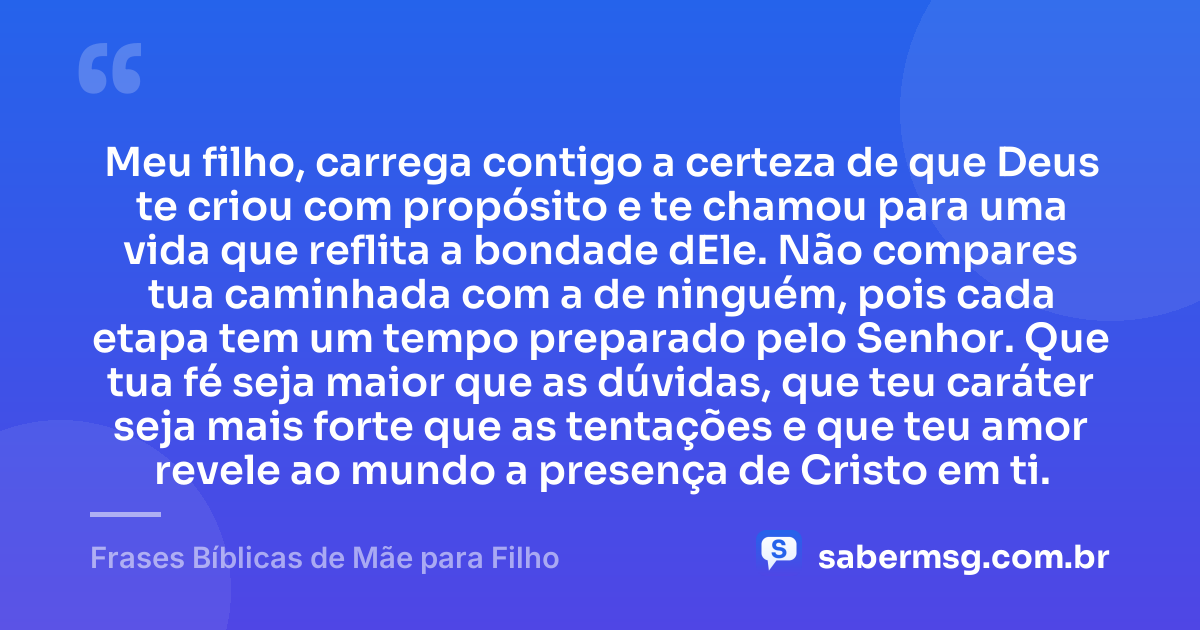 Meu filho, carrega contigo a certeza de que Deus te criou com propósito e te chamou para uma vida que reflita a bondade dEle. Não compares tua caminhada com a de ninguém, pois cada etapa tem um tempo preparado pelo Senhor. Que tua fé seja maior que as dúvidas, que teu caráter seja mais forte que as tentações e que teu amor revele ao mundo a presença de Cristo em ti. — Frases Bíblicas de Mãe para Filho