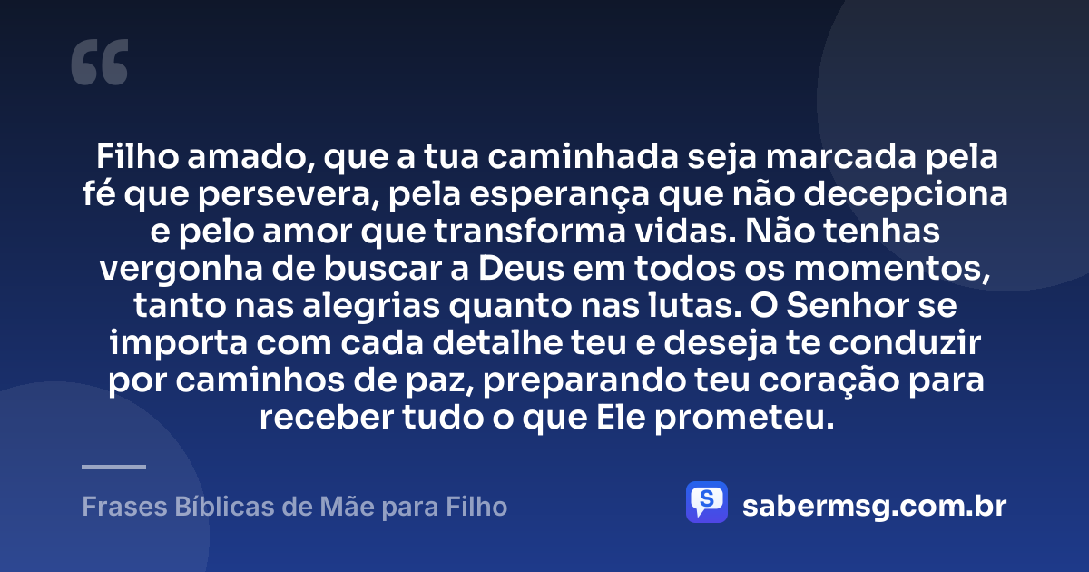 Filho amado, que a tua caminhada seja marcada pela fé que persevera, pela esperança que não decepciona e pelo amor que transforma vidas. Não tenhas vergonha de buscar a Deus em todos os momentos, tanto nas alegrias quanto nas lutas. O Senhor se importa com cada detalhe teu e deseja te conduzir por caminhos de paz, preparando teu coração para receber tudo o que Ele prometeu. — Frases Bíblicas de Mãe para Filho