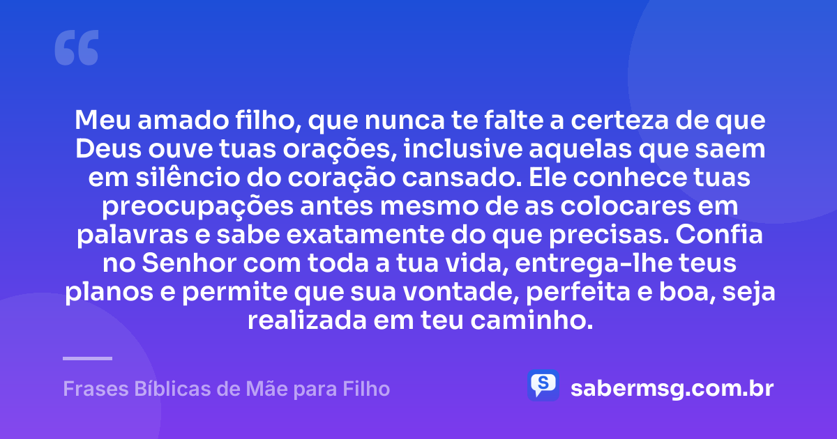 Meu amado filho, que nunca te falte a certeza de que Deus ouve tuas orações, inclusive aquelas que saem em silêncio do coração cansado. Ele conhece tuas preocupações antes mesmo de as colocares em palavras e sabe exatamente do que precisas. Confia no Senhor com toda a tua vida, entrega-lhe teus planos e permite que sua vontade, perfeita e boa, seja realizada em teu caminho. — Frases Bíblicas de Mãe para Filho
