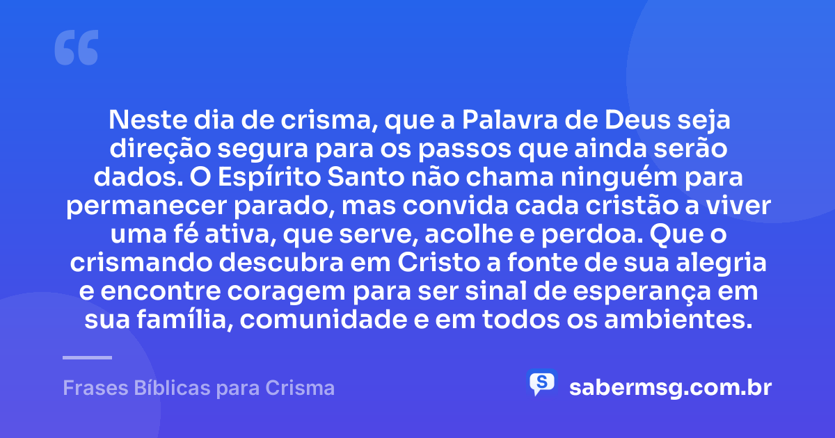 Neste dia de crisma, que a Palavra de Deus seja direção segura para os passos que ainda serão dados. O Espírito Santo não chama ninguém para permanecer parado, mas convida cada cristão a viver uma fé ativa, que serve, acolhe e perdoa. Que o crismando descubra em Cristo a fonte de sua alegria e encontre coragem para ser sinal de esperança em sua família, comunidade e em todos os ambientes. — Frases Bíblicas para Crisma