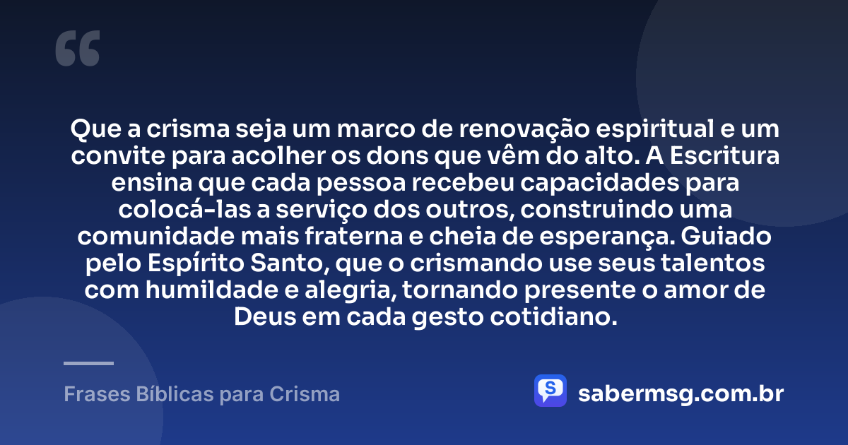 Que a crisma seja um marco de renovação espiritual e um convite para acolher os dons que vêm do alto. A Escritura ensina que cada pessoa recebeu capacidades para colocá-las a serviço dos outros, construindo uma comunidade mais fraterna e cheia de esperança. Guiado pelo Espírito Santo, que o crismando use seus talentos com humildade e alegria, tornando presente o amor de Deus em cada gesto cotidiano. — Frases Bíblicas para Crisma