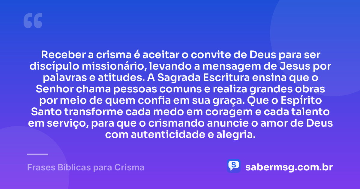 Receber a crisma é aceitar o convite de Deus para ser discípulo missionário, levando a mensagem de Jesus por palavras e atitudes. A Sagrada Escritura ensina que o Senhor chama pessoas comuns e realiza grandes obras por meio de quem confia em sua graça. Que o Espírito Santo transforme cada medo em coragem e cada talento em serviço, para que o crismando anuncie o amor de Deus com autenticidade e alegria. — Frases Bíblicas para Crisma