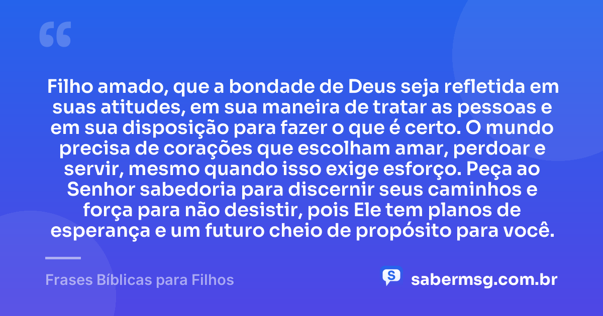 Filho amado, que a bondade de Deus seja refletida em suas atitudes, em sua maneira de tratar as pessoas e em sua disposição para fazer o que é certo. O mundo precisa de corações que escolham amar, perdoar e servir, mesmo quando isso exige esforço. Peça ao Senhor sabedoria para discernir seus caminhos e força para não desistir, pois Ele tem planos de esperança e um futuro cheio de propósito para você. — Frases Bíblicas para Filhos