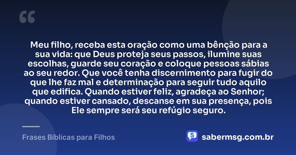 Meu filho, receba esta oração como uma bênção para a sua vida: que Deus proteja seus passos, ilumine suas escolhas, guarde seu coração e coloque pessoas sábias ao seu redor. Que você tenha discernimento para fugir do que lhe faz mal e determinação para seguir tudo aquilo que edifica. Quando estiver feliz, agradeça ao Senhor; quando estiver cansado, descanse em sua presença, pois Ele sempre será seu refúgio seguro. — Frases Bíblicas para Filhos
