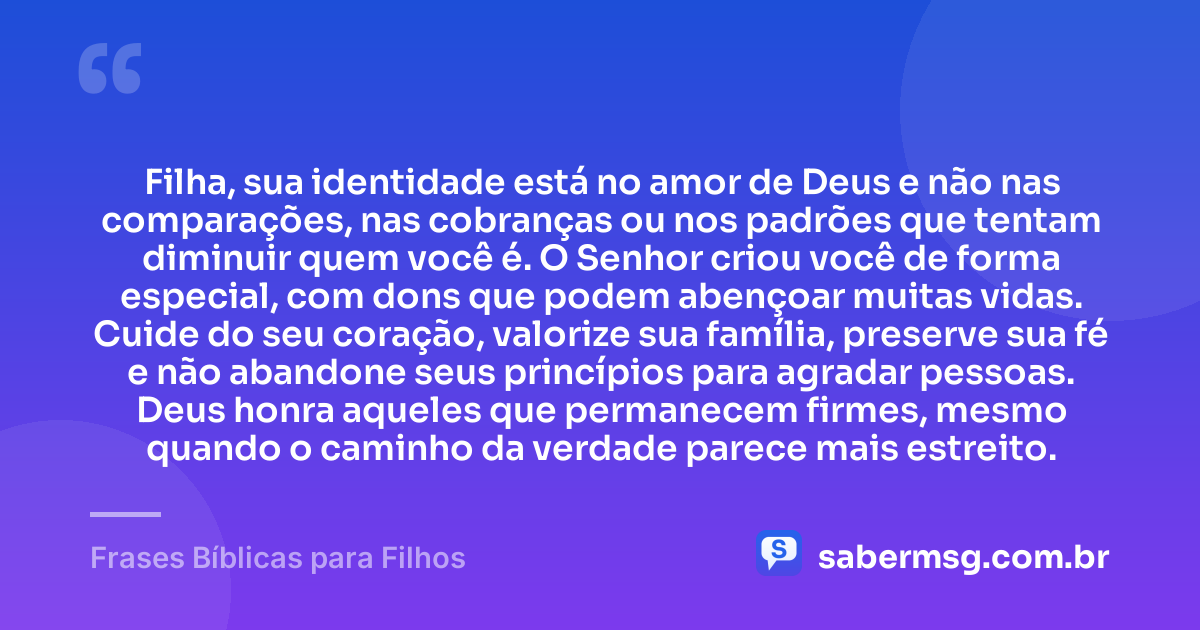Filha, sua identidade está no amor de Deus e não nas comparações, nas cobranças ou nos padrões que tentam diminuir quem você é. O Senhor criou você de forma especial, com dons que podem abençoar muitas vidas. Cuide do seu coração, valorize sua família, preserve sua fé e não abandone seus princípios para agradar pessoas. Deus honra aqueles que permanecem firmes, mesmo quando o caminho da verdade parece mais estreito. — Frases Bíblicas para Filhos