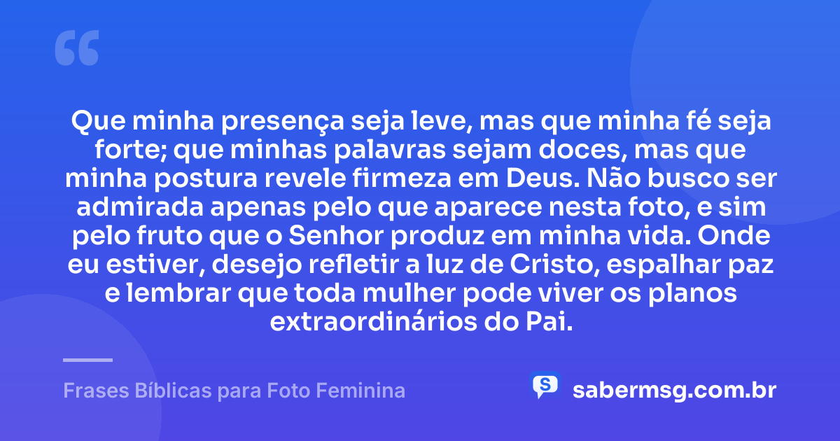 Que minha presença seja leve, mas que minha fé seja forte; que minhas palavras sejam doces, mas que minha postura revele firmeza em Deus. Não busco ser admirada apenas pelo que aparece nesta foto, e sim pelo fruto que o Senhor produz em minha vida. Onde eu estiver, desejo refletir a luz de Cristo, espalhar paz e lembrar que toda mulher pode viver os planos extraordinários do Pai. — Frases Bíblicas para Foto Feminina