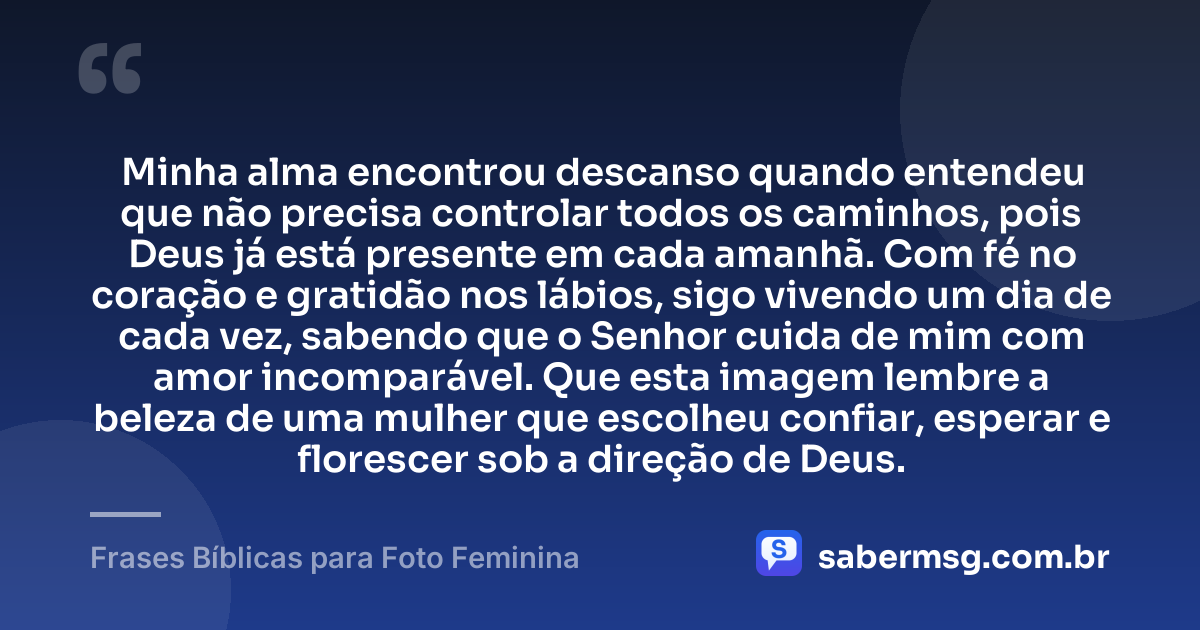 Minha alma encontrou descanso quando entendeu que não precisa controlar todos os caminhos, pois Deus já está presente em cada amanhã. Com fé no coração e gratidão nos lábios, sigo vivendo um dia de cada vez, sabendo que o Senhor cuida de mim com amor incomparável. Que esta imagem lembre a beleza de uma mulher que escolheu confiar, esperar e florescer sob a direção de Deus. — Frases Bíblicas para Foto Feminina