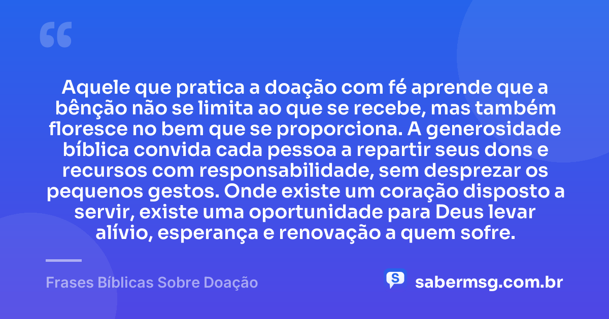 Aquele que pratica a doação com fé aprende que a bênção não se limita ao que se recebe, mas também floresce no bem que se proporciona. A generosidade bíblica convida cada pessoa a repartir seus dons e recursos com responsabilidade, sem desprezar os pequenos gestos. Onde existe um coração disposto a servir, existe uma oportunidade para Deus levar alívio, esperança e renovação a quem sofre. — Frases Bíblicas Sobre Doação