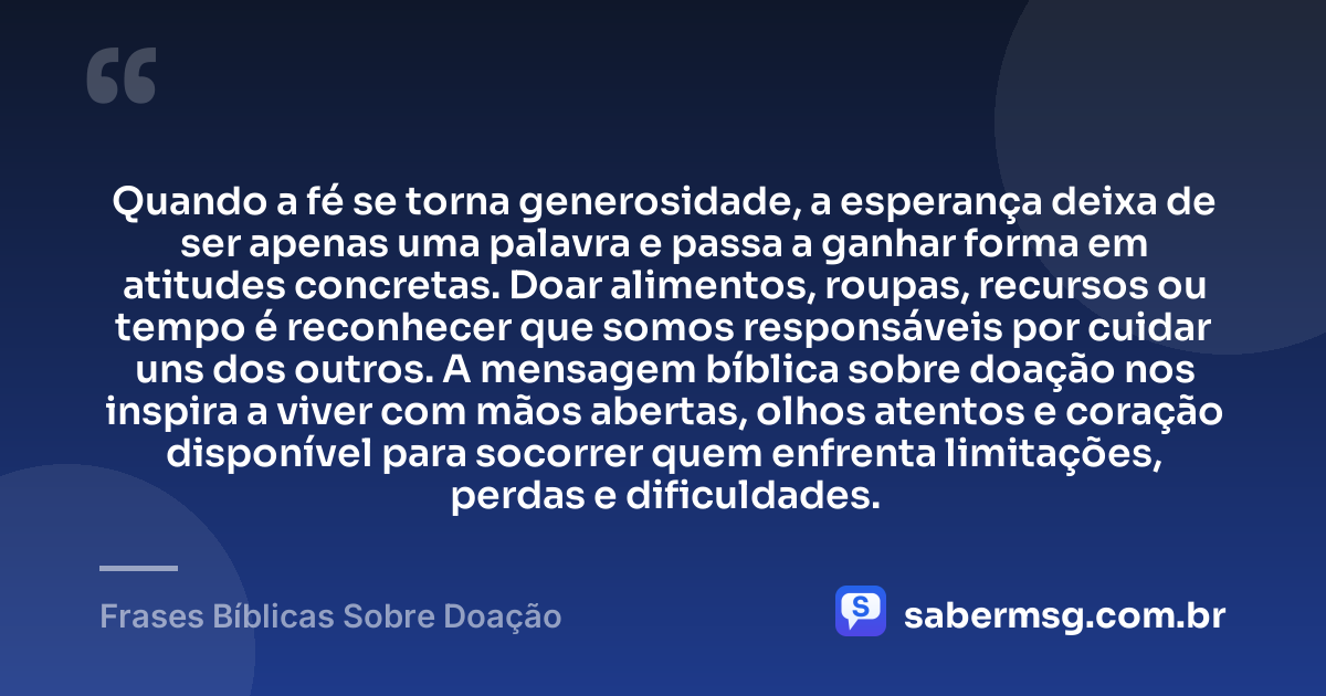Quando a fé se torna generosidade, a esperança deixa de ser apenas uma palavra e passa a ganhar forma em atitudes concretas. Doar alimentos, roupas, recursos ou tempo é reconhecer que somos responsáveis por cuidar uns dos outros. A mensagem bíblica sobre doação nos inspira a viver com mãos abertas, olhos atentos e coração disponível para socorrer quem enfrenta limitações, perdas e dificuldades. — Frases Bíblicas Sobre Doação