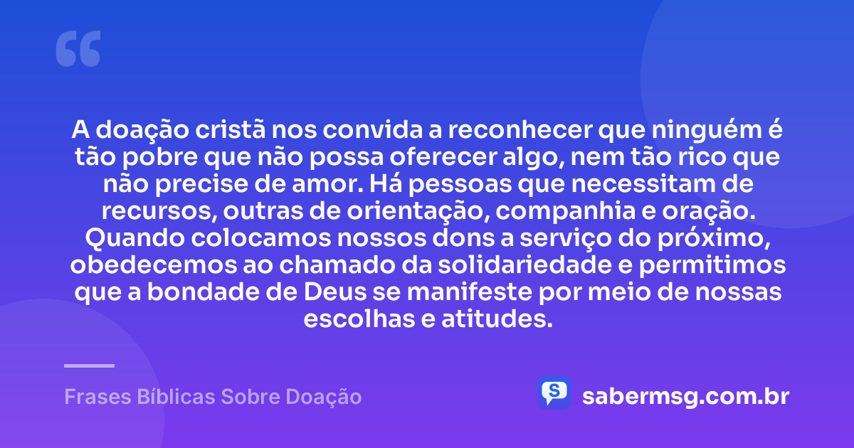 A doação cristã nos convida a reconhecer que ninguém é tão pobre que não possa oferecer algo, nem tão rico que não precise de amor. Há pessoas que necessitam de recursos, outras de orientação, companhia e oração. Quando colocamos nossos dons a serviço do próximo, obedecemos ao chamado da solidariedade e permitimos que a bondade de Deus se manifeste por meio de nossas escolhas e atitudes. — Frases Bíblicas Sobre Doação