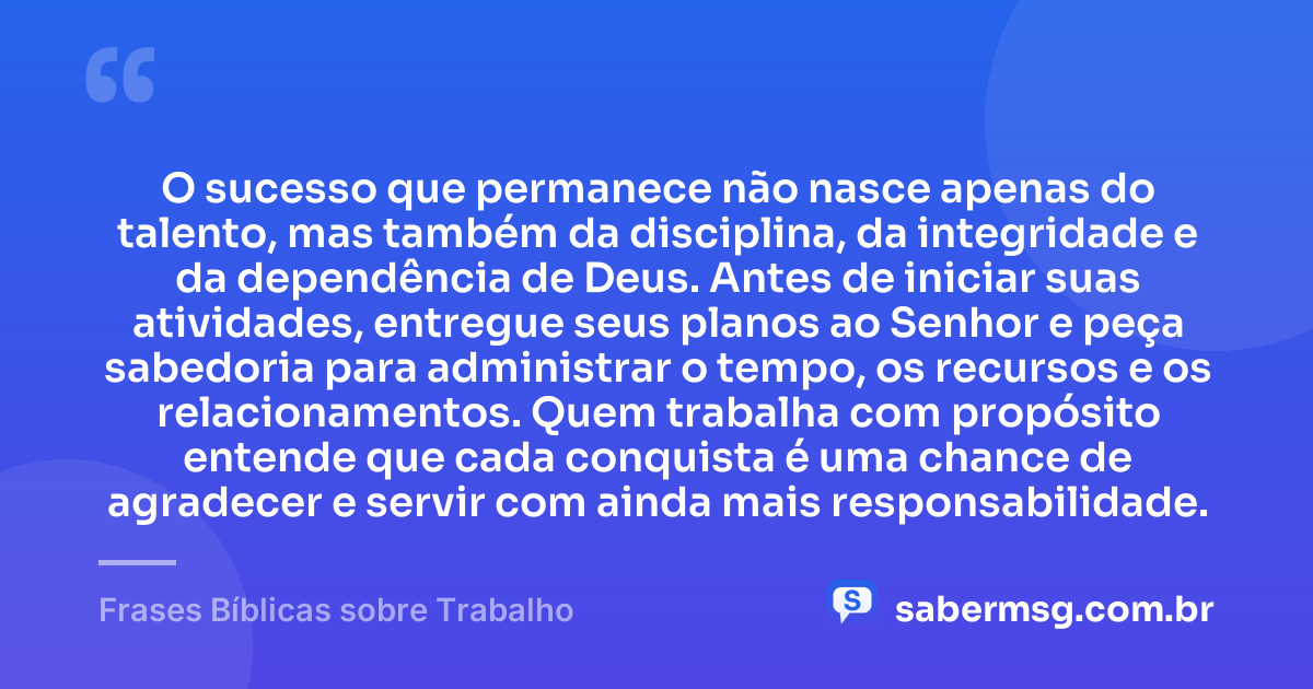 O sucesso que permanece não nasce apenas do talento, mas também da disciplina, da integridade e da dependência de Deus. Antes de iniciar suas atividades, entregue seus planos ao Senhor e peça sabedoria para administrar o tempo, os recursos e os relacionamentos. Quem trabalha com propósito entende que cada conquista é uma chance de agradecer e servir com ainda mais responsabilidade. — Frases Bíblicas sobre Trabalho