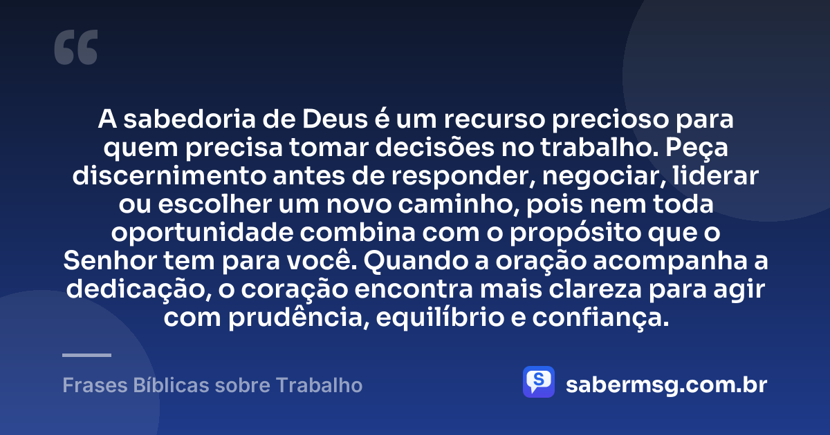 A sabedoria de Deus é um recurso precioso para quem precisa tomar decisões no trabalho. Peça discernimento antes de responder, negociar, liderar ou escolher um novo caminho, pois nem toda oportunidade combina com o propósito que o Senhor tem para você. Quando a oração acompanha a dedicação, o coração encontra mais clareza para agir com prudência, equilíbrio e confiança. — Frases Bíblicas sobre Trabalho