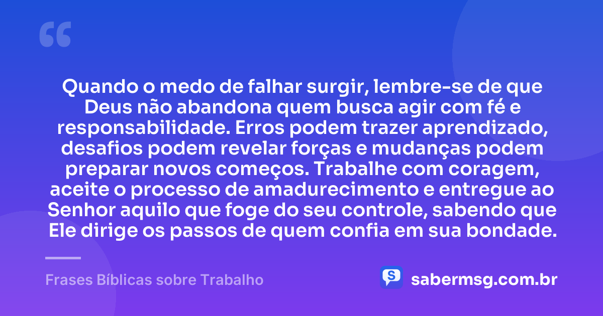 Quando o medo de falhar surgir, lembre-se de que Deus não abandona quem busca agir com fé e responsabilidade. Erros podem trazer aprendizado, desafios podem revelar forças e mudanças podem preparar novos começos. Trabalhe com coragem, aceite o processo de amadurecimento e entregue ao Senhor aquilo que foge do seu controle, sabendo que Ele dirige os passos de quem confia em sua bondade. — Frases Bíblicas sobre Trabalho