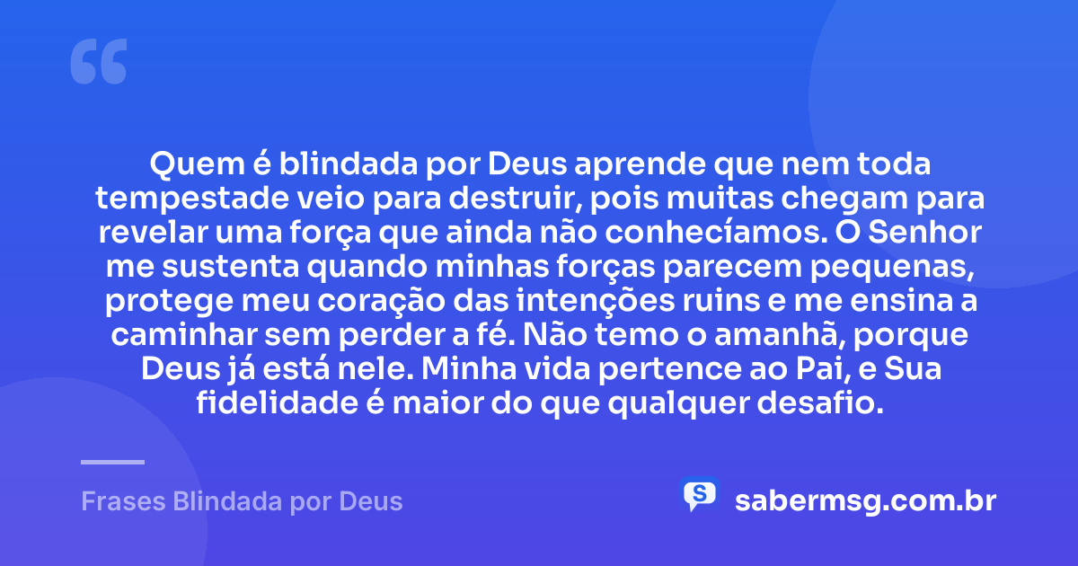 Quem é blindada por Deus aprende que nem toda tempestade veio para destruir, pois muitas chegam para revelar uma força que ainda não conhecíamos. O Senhor me sustenta quando minhas forças parecem pequenas, protege meu coração das intenções ruins e me ensina a caminhar sem perder a fé. Não temo o amanhã, porque Deus já está nele. Minha vida pertence ao Pai, e Sua fidelidade é maior do que qualquer desafio. — Frases Blindada por Deus
