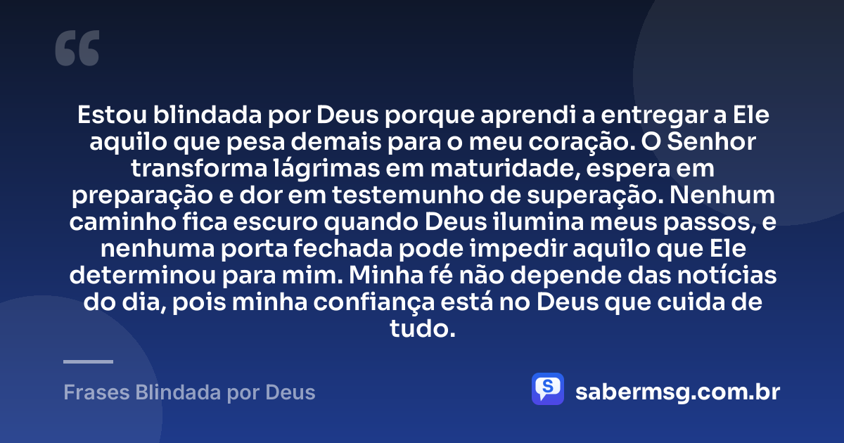 Estou blindada por Deus porque aprendi a entregar a Ele aquilo que pesa demais para o meu coração. O Senhor transforma lágrimas em maturidade, espera em preparação e dor em testemunho de superação. Nenhum caminho fica escuro quando Deus ilumina meus passos, e nenhuma porta fechada pode impedir aquilo que Ele determinou para mim. Minha fé não depende das notícias do dia, pois minha confiança está no Deus que cuida de tudo. — Frases Blindada por Deus