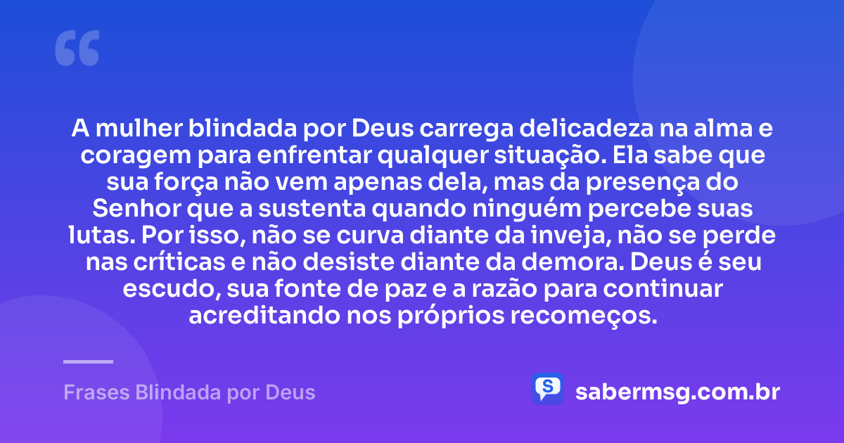 A mulher blindada por Deus carrega delicadeza na alma e coragem para enfrentar qualquer situação. Ela sabe que sua força não vem apenas dela, mas da presença do Senhor que a sustenta quando ninguém percebe suas lutas. Por isso, não se curva diante da inveja, não se perde nas críticas e não desiste diante da demora. Deus é seu escudo, sua fonte de paz e a razão para continuar acreditando nos próprios recomeços. — Frases Blindada por Deus