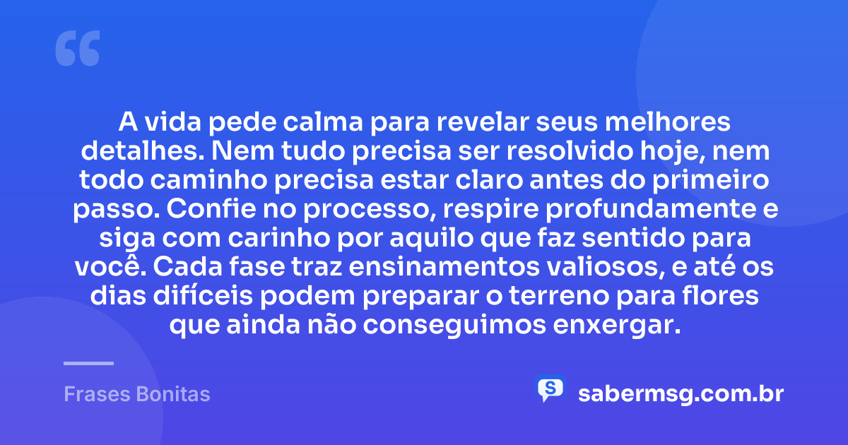 A vida pede calma para revelar seus melhores detalhes. Nem tudo precisa ser resolvido hoje, nem todo caminho precisa estar claro antes do primeiro passo. Confie no processo, respire profundamente e siga com carinho por aquilo que faz sentido para você. Cada fase traz ensinamentos valiosos, e até os dias difíceis podem preparar o terreno para flores que ainda não conseguimos enxergar. — Frases Bonitas