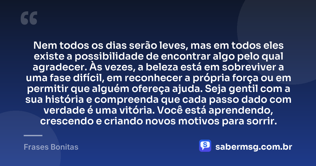 Nem todos os dias serão leves, mas em todos eles existe a possibilidade de encontrar algo pelo qual agradecer. Às vezes, a beleza está em sobreviver a uma fase difícil, em reconhecer a própria força ou em permitir que alguém ofereça ajuda. Seja gentil com a sua história e compreenda que cada passo dado com verdade é uma vitória. Você está aprendendo, crescendo e criando novos motivos para sorrir. — Frases Bonitas