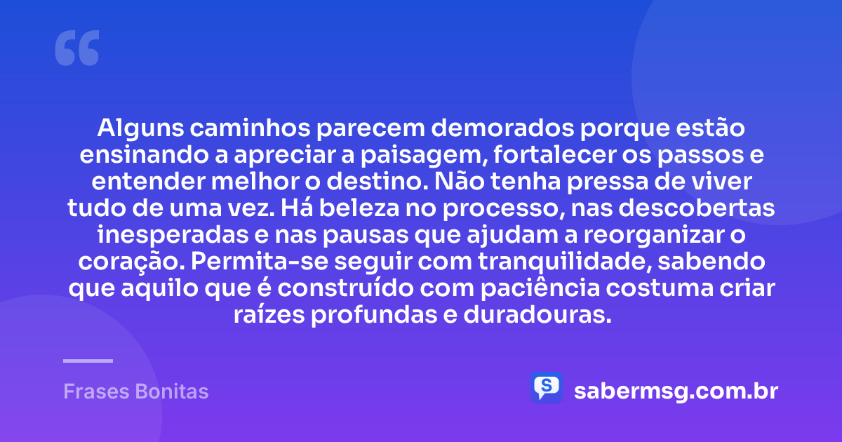 Alguns caminhos parecem demorados porque estão ensinando a apreciar a paisagem, fortalecer os passos e entender melhor o destino. Não tenha pressa de viver tudo de uma vez. Há beleza no processo, nas descobertas inesperadas e nas pausas que ajudam a reorganizar o coração. Permita-se seguir com tranquilidade, sabendo que aquilo que é construído com paciência costuma criar raízes profundas e duradouras. — Frases Bonitas